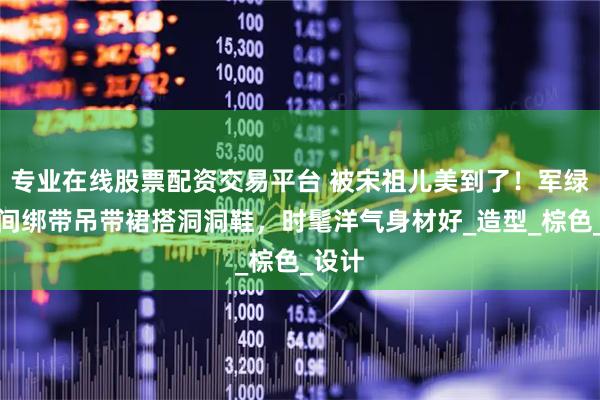 专业在线股票配资交易平台 被宋祖儿美到了！军绿色腰间绑带吊带裙搭洞洞鞋，时髦洋气身材好_造型_棕色_设计