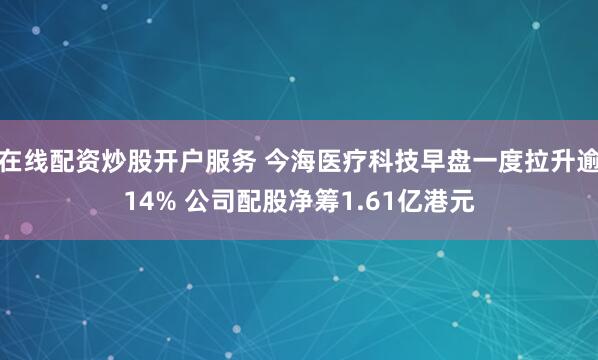 在线配资炒股开户服务 今海医疗科技早盘一度拉升逾14% 公司配股净筹1.61亿港元