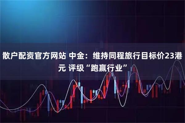 散户配资官方网站 中金：维持同程旅行目标价23港元 评级“跑赢行业”