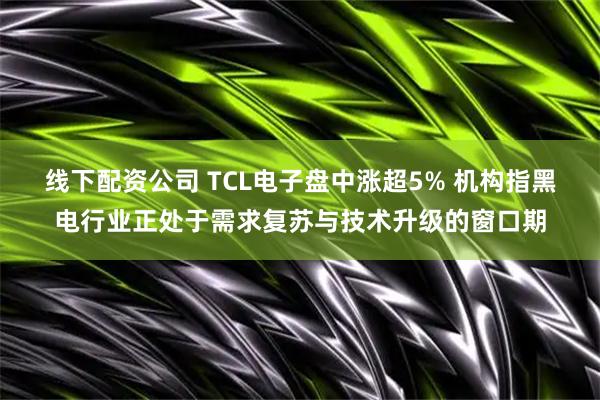 线下配资公司 TCL电子盘中涨超5% 机构指黑电行业正处于需求复苏与技术升级的窗口期
