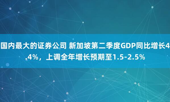 国内最大的证券公司 新加坡第二季度GDP同比增长4.4%，上调全年增长预期至1.5-2.5%
