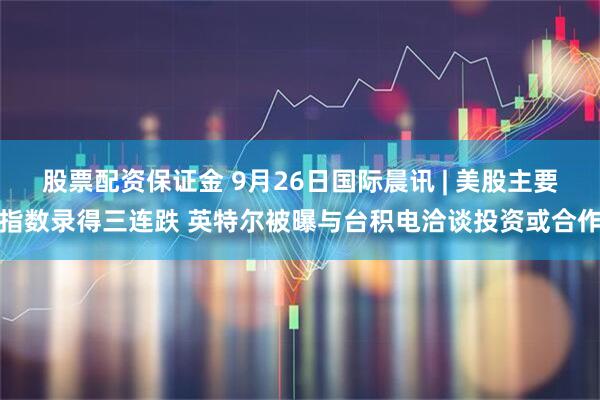 股票配资保证金 9月26日国际晨讯 | 美股主要指数录得三连跌 英特尔被曝与台积电洽谈投资或合作