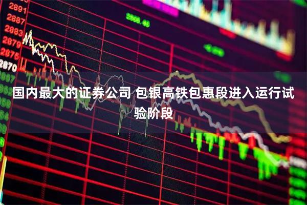 国内最大的证券公司 包银高铁包惠段进入运行试验阶段