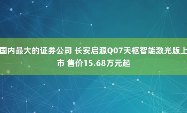 国内最大的证券公司 长安启源Q07天枢智能激光版上市 售价15.68万元起