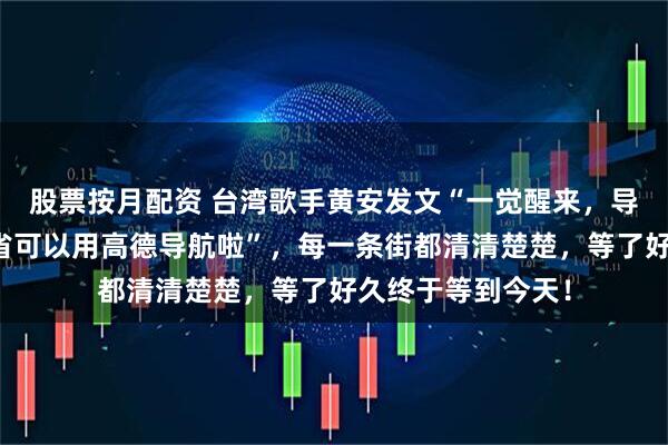 股票按月配资 台湾歌手黄安发文“一觉醒来，导航都变了！台湾省可以用高德导航啦”，每一条街都清清楚楚，等了好久终于等到今天！