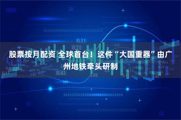 股票按月配资 全球首台！这件“大国重器”由广州地铁牵头研制