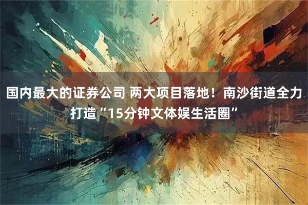 国内最大的证券公司 两大项目落地!南沙街道全力打造“15分钟文体娱生活圈”