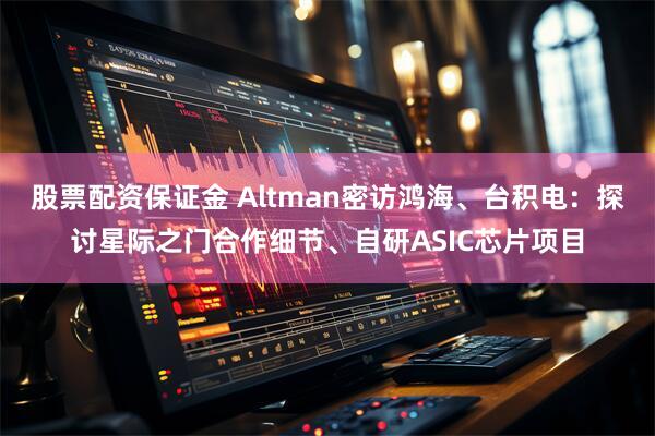 股票配资保证金 Altman密访鸿海、台积电：探讨星际之门合作细节、自研ASIC芯片项目