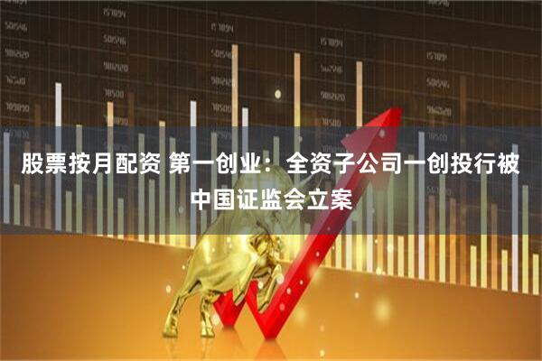 股票按月配资 第一创业：全资子公司一创投行被中国证监会立案