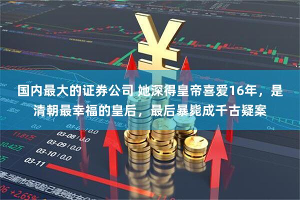 国内最大的证券公司 她深得皇帝喜爱16年，是清朝最幸福的皇后，最后暴毙成千古疑案