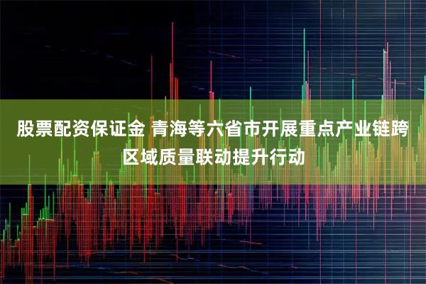 股票配资保证金 青海等六省市开展重点产业链跨区域质量联动提升行动