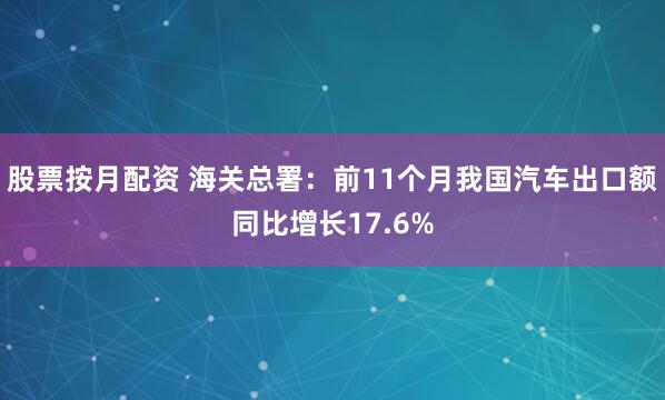 股票按月配资 海关总署：前11个月我国汽车出口额同比增长17.6%