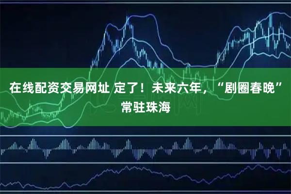 在线配资交易网址 定了！未来六年，“剧圈春晚”常驻珠海