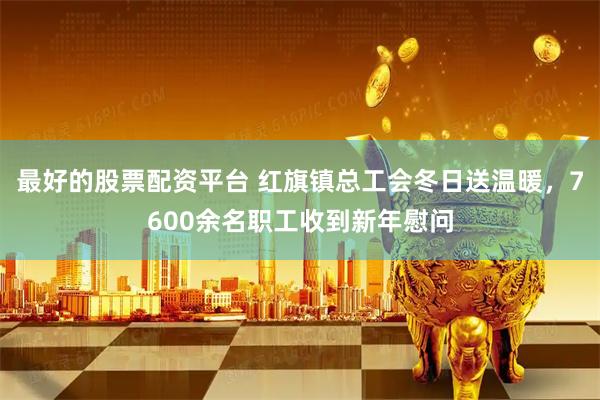 最好的股票配资平台 红旗镇总工会冬日送温暖，7600余名职工收到新年慰问