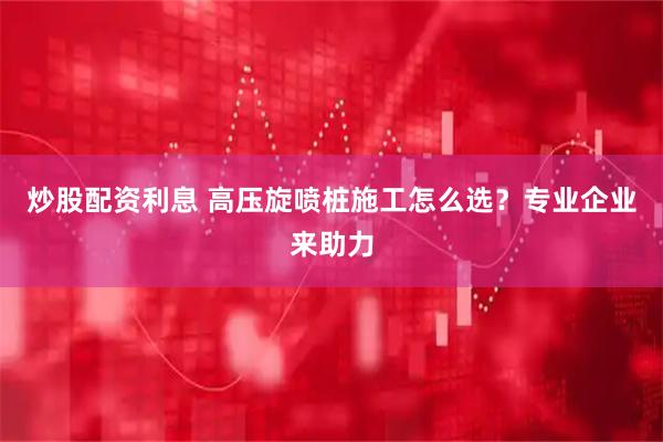 炒股配资利息 高压旋喷桩施工怎么选？专业企业来助力