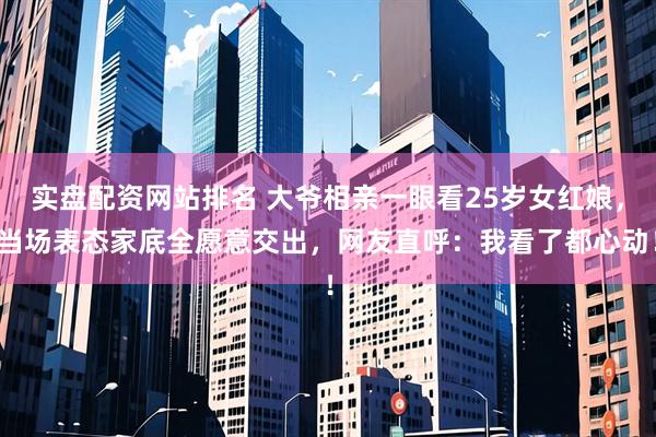 实盘配资网站排名 大爷相亲一眼看25岁女红娘,当场表态家底全愿意交出,网友直呼:我看了都心动!